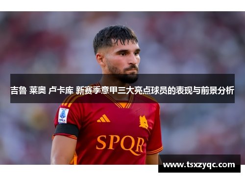吉鲁 莱奥 卢卡库 新赛季意甲三大亮点球员的表现与前景分析