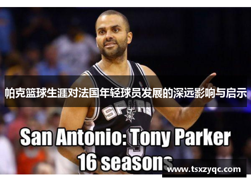 帕克篮球生涯对法国年轻球员发展的深远影响与启示