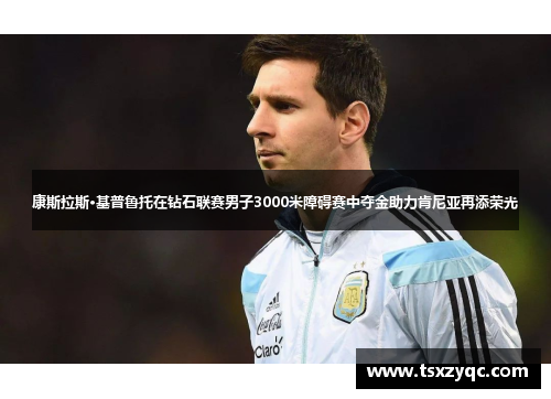 康斯拉斯·基普鲁托在钻石联赛男子3000米障碍赛中夺金助力肯尼亚再添荣光