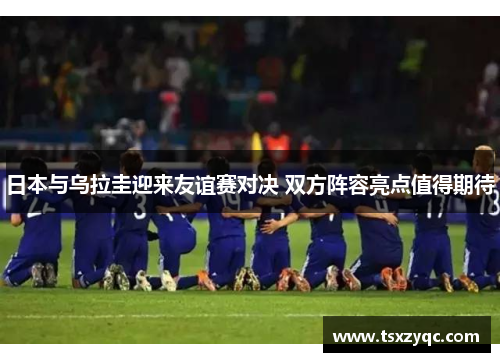 日本与乌拉圭迎来友谊赛对决 双方阵容亮点值得期待