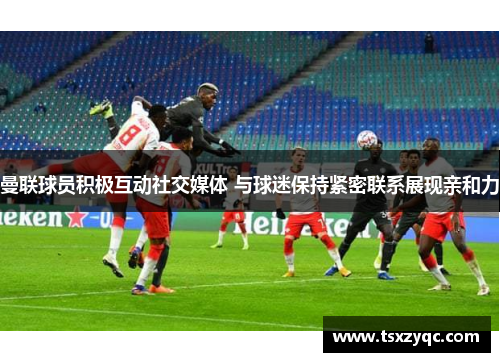 曼联球员积极互动社交媒体 与球迷保持紧密联系展现亲和力